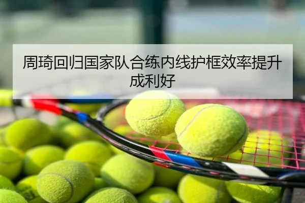 周琦回归国家队合练内线护框效率提升成利好