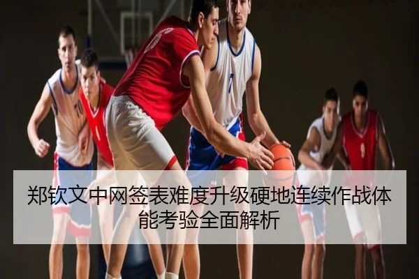 郑钦文中网签表难度升级硬地连续作战体能考验全面解析