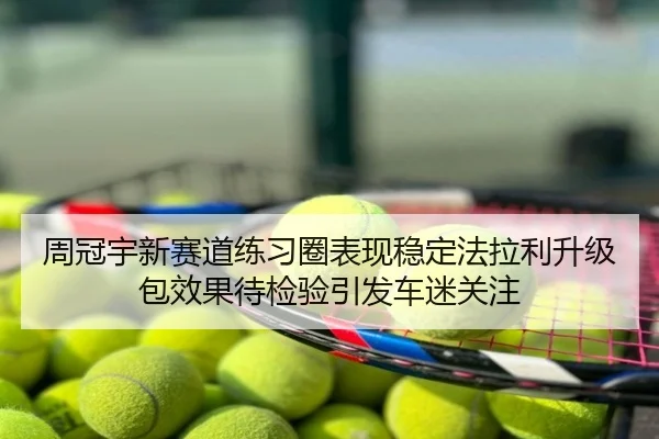周冠宇新赛道练习圈表现稳定法拉利升级包效果待检验引发车迷关注