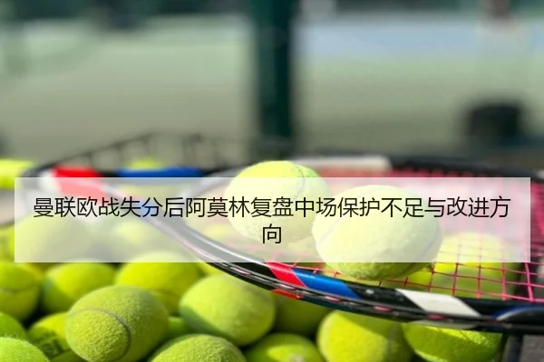 曼联欧战失分后阿莫林复盘中场保护不足与改进方向