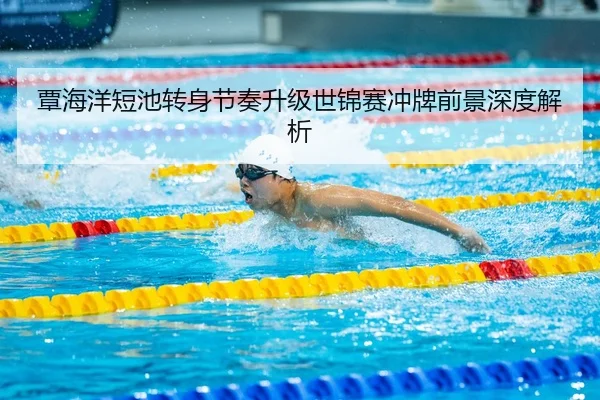 覃海洋短池转身节奏升级世锦赛冲牌前景深度解析