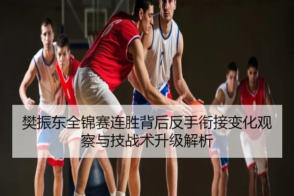 樊振东全锦赛连胜背后反手衔接变化观察与技战术升级解析
